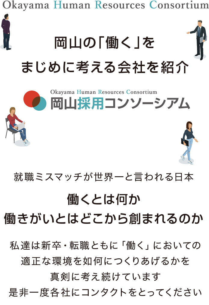 私たちは新卒・転職ともに「働く」ことへの適正な環境やマッチングは何か。採用における企業と人との情報を適正に届ける方法とは何か。常に考え続けていきます。岡山で働く人のための岡山の企業による採用を考え続ける集団が岡山採用コンソーシアムです。岡山採用コンソーシアムでは採用におけるさまざまな活動を１社だけではなく複数の企業が一緒に活動することでメリットを創出することを念頭に情報を発信して参ります。皆様からのコンタクトをお待ちしています。